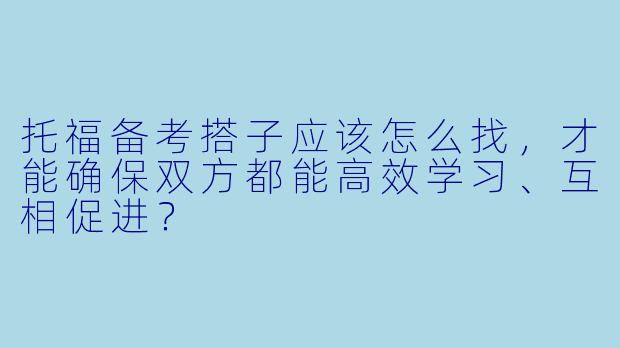 托福备考搭子应该怎么找,才能确保双方都能高效学习、互相促进?