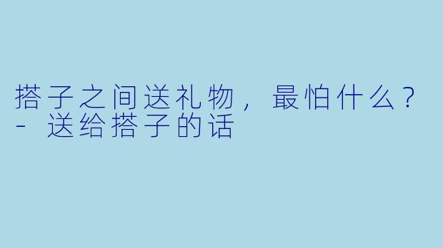 搭子之间送礼物，最怕什么？-送给搭子的话
