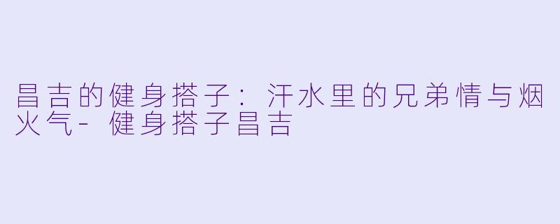 昌吉的健身搭子:汗水里的兄弟情与烟火气-健身搭子昌吉