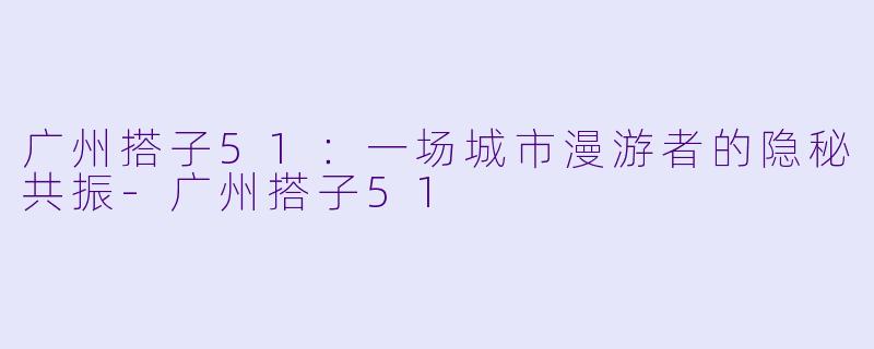 广州搭子51：一场城市漫游者的隐秘共振