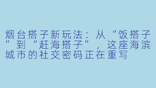 烟台搭子新玩法:从“饭搭子”到“赶海搭子”,这座海滨城市的社交密码正在重写