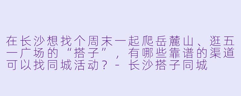 在长沙想找个周末一起爬岳麓山、逛五一广场的“搭子”,有哪些靠谱的渠道可以找同城活动?-长沙搭子同城