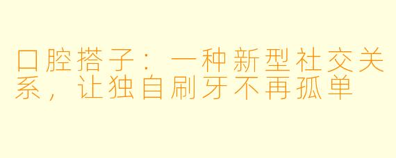 口腔搭子：一种新型社交关系，让独自刷牙不再孤单
