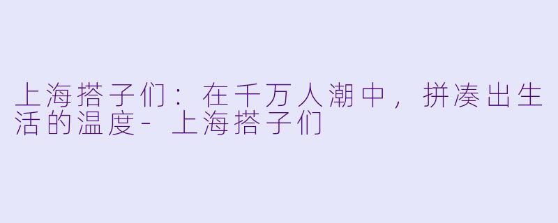 上海搭子们:在千万人潮中,拼凑出生活的温度-上海搭子们