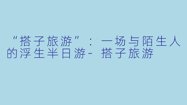 “搭子旅游”:一场与陌生人的浮生半日游-搭子旅游