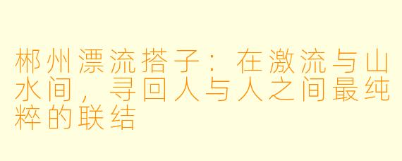 郴州漂流搭子:在激流与山水间,寻回人与人之间最纯粹的联结