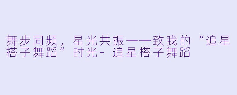 舞步同频,星光共振——致我的“追星搭子舞蹈”时光-追星搭子舞蹈