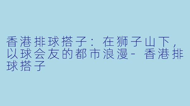 香港排球搭子:在狮子山下,以球会友的都市浪漫-香港排球搭子