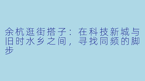 余杭逛街搭子:在科技新城与旧时水乡之间,寻找同频的脚步
