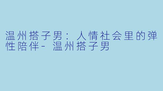 温州搭子男：人情社会里的弹性陪伴-温州搭子男