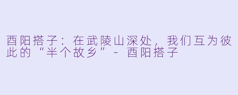 酉阳搭子:在武陵山深处,我们互为彼此的“半个故乡”-酉阳搭子