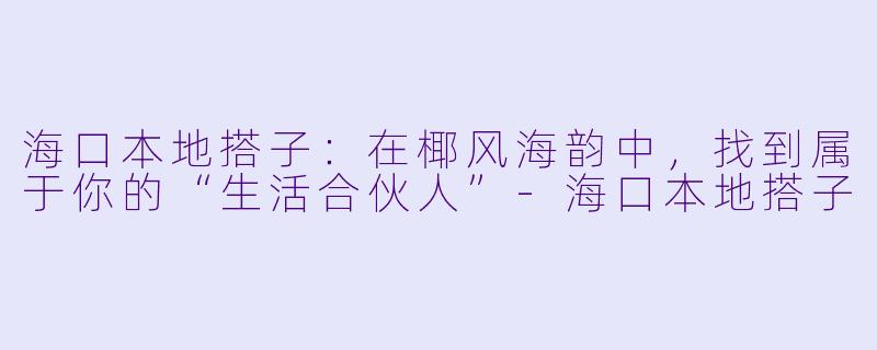 海口本地搭子：在椰风海韵中，找到属于你的“生活合伙人”