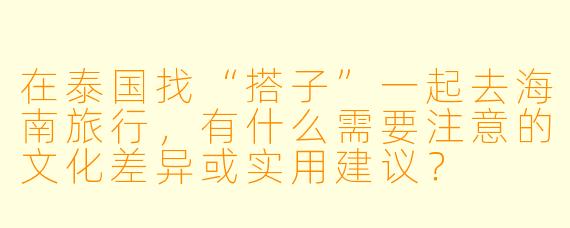 在泰国找“搭子”一起去海南旅行，有什么需要注意的文化差异或实用建议？