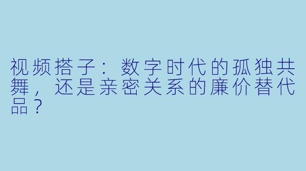 视频搭子:数字时代的孤独共舞,还是亲密关系的廉价替代品?
