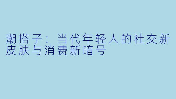 潮搭子:当代年轻人的社交新皮肤与消费新暗号