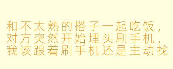 和不太熟的搭子一起吃饭，对方突然开始埋头刷手机，我该跟着刷手机还是主动找话题？