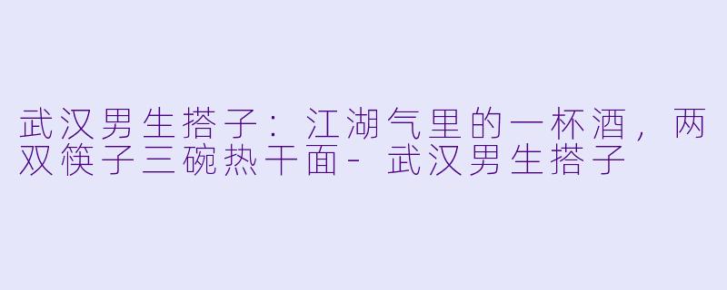 武汉男生搭子：江湖气里的一杯酒，两双筷子三碗热干面-武汉男生搭子