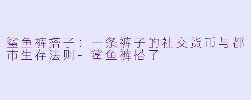 鲨鱼裤搭子:一条裤子的社交货币与都市生存法则-鲨鱼裤搭子