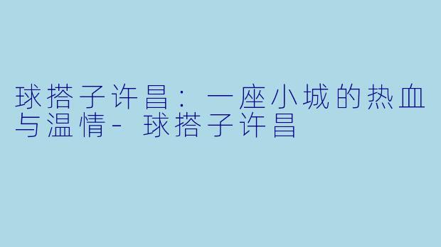 球搭子许昌:一座小城的热血与温情-球搭子许昌