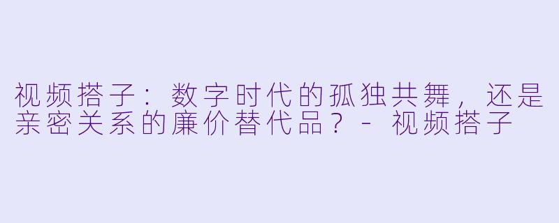 视频搭子:数字时代的孤独共舞,还是亲密关系的廉价替代品?-视频搭子