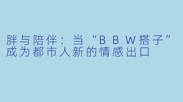 胖与陪伴:当“BBW搭子”成为都市人新的情感出口