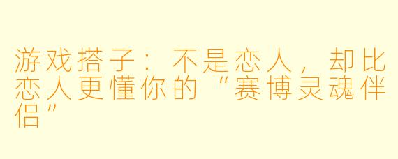 游戏搭子：不是恋人，却比恋人更懂你的“赛博灵魂伴侣”