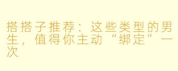 搭搭子推荐:这些类型的男生,值得你主动“绑定”一次