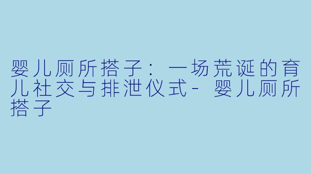 婴儿厕所搭子：一场荒诞的育儿社交与排泄仪式-婴儿厕所搭子