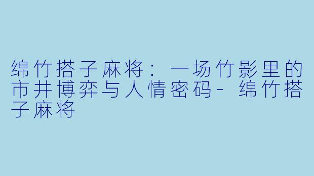 绵竹搭子麻将:一场竹影里的市井博弈与人情密码-绵竹搭子麻将