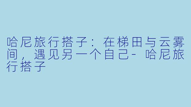 哈尼旅行搭子：在梯田与云雾间，遇见另一个自己-哈尼旅行搭子