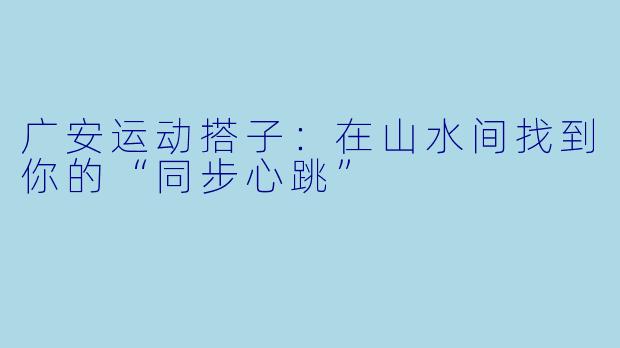 广安运动搭子:在山水间找到你的“同步心跳”