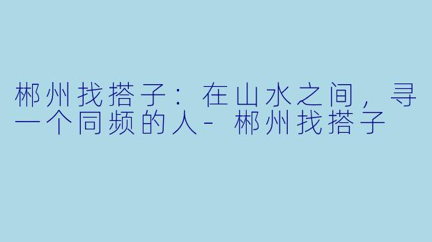 郴州找搭子:在山水之间,寻一个同频的人-郴州找搭子