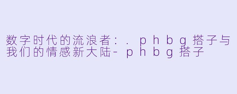 数字时代的流浪者:.phbg搭子与我们的情感新大陆-phbg搭子