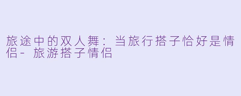 旅途中的双人舞：当旅行搭子恰好是情侣-旅游搭子情侣