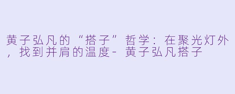 黄子弘凡的“搭子”哲学:在聚光灯外,找到并肩的温度-黄子弘凡搭子