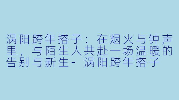 涡阳跨年搭子:在烟火与钟声里,与陌生人共赴一场温暖的告别与新生-涡阳跨年搭子