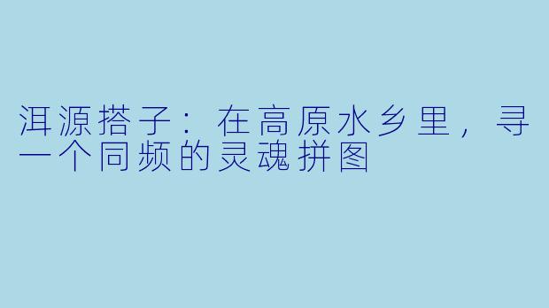 洱源搭子：在高原水乡里，寻一个同频的灵魂拼图