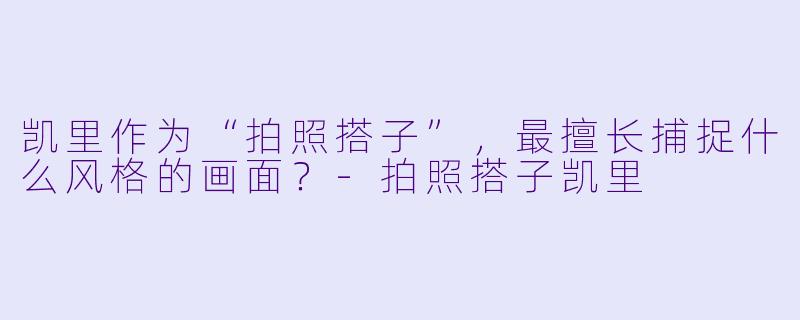 凯里作为“拍照搭子”，最擅长捕捉什么风格的画面？-拍照搭子凯里