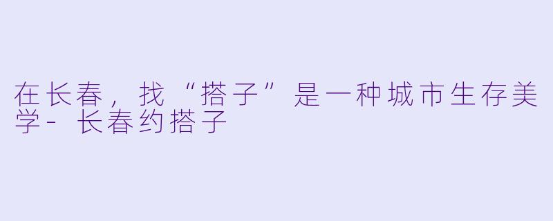 在长春,找“搭子”是一种城市生存美学-长春约搭子