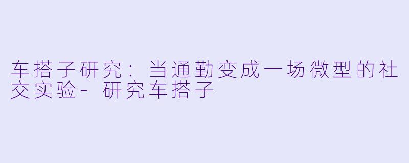 车搭子研究:当通勤变成一场微型的社交实验-研究车搭子