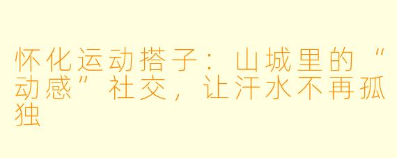 怀化运动搭子:山城里的“动感”社交,让汗水不再孤独