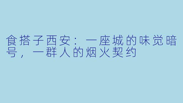 食搭子西安：一座城的味觉暗号，一群人的烟火契约