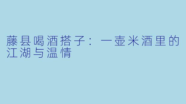 藤县喝酒搭子:一壶米酒里的江湖与温情