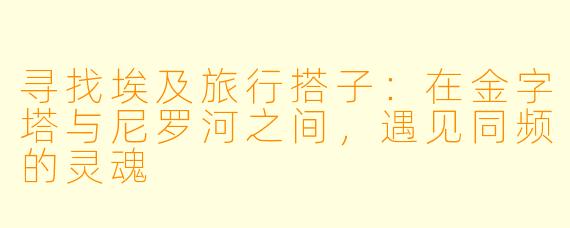 寻找埃及旅行搭子:在金字塔与尼罗河之间,遇见同频的灵魂