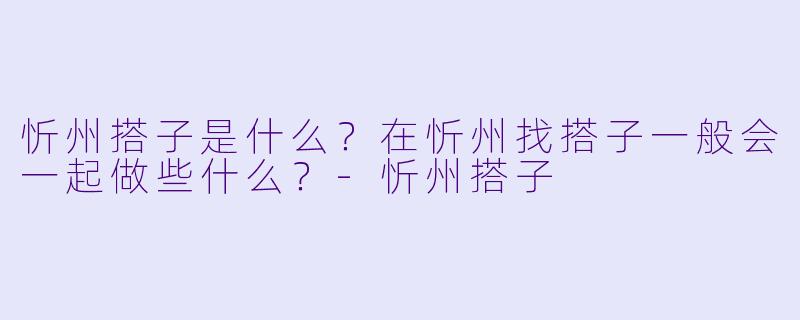 忻州搭子是什么?在忻州找搭子一般会一起做些什么?-忻州搭子