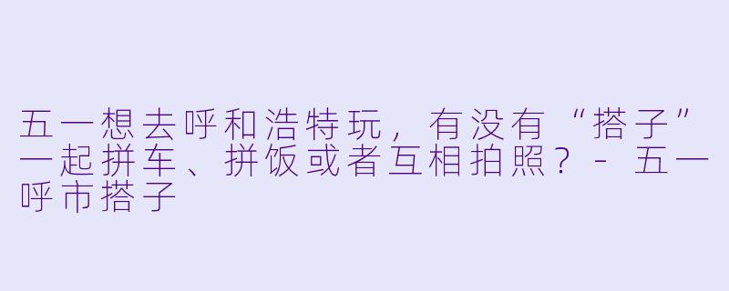 五一想去呼和浩特玩，有没有“搭子”一起拼车、拼饭或者互相拍照？-五一呼市搭子