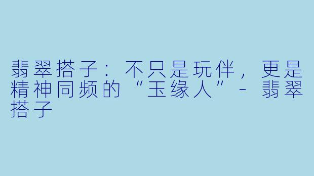 翡翠搭子:不只是玩伴,更是精神同频的“玉缘人”-翡翠搭子