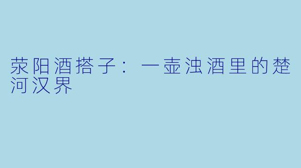荥阳酒搭子:一壶浊酒里的楚河汉界