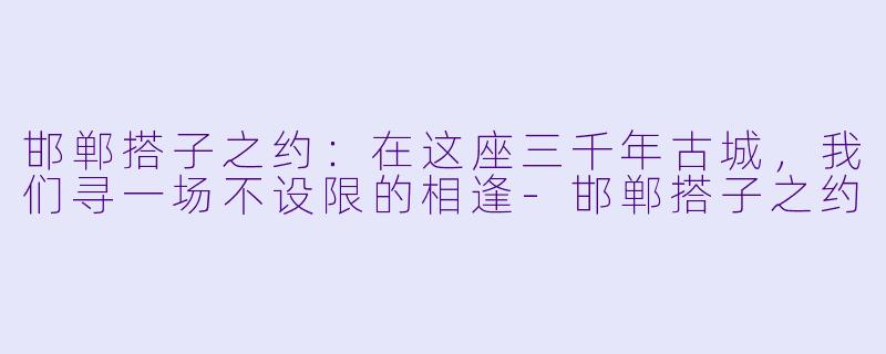 邯郸搭子之约：在这座三千年古城，我们寻一场不设限的相逢-邯郸搭子之约