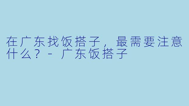 在广东找饭搭子，最需要注意什么？-广东饭搭子